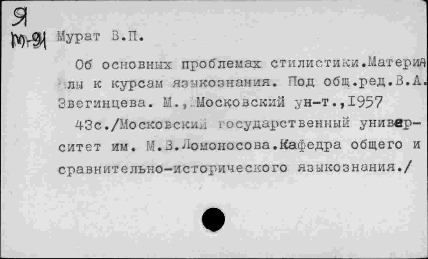 ﻿Мурат В.П.
Об основных проблемах стилистики.Материя лы к курсам языкознания. Под общ.ред.В.А.
Звегинцева. М.Московский ун-т.,1957
43с./Московский государственный университет им. М.З.Ломоносова.Кафедра общего и сравнительно-исторического языкознания./